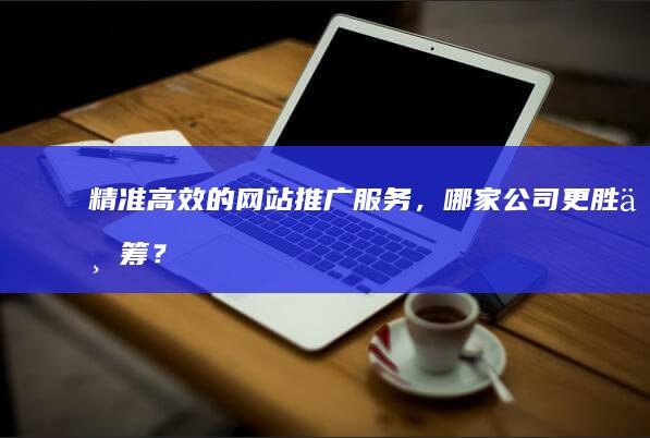 精准高效的网站推广服务，哪家公司更胜一筹？